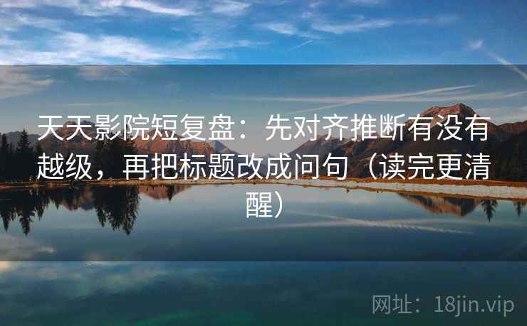 天天影院短复盘:先对齐推断有没有越级,再把标题改成问句(读完更清醒)