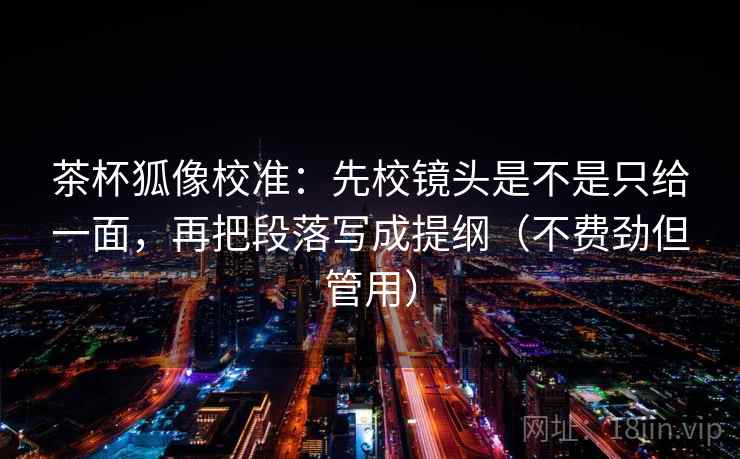 茶杯狐像校准:先校镜头是不是只给一面,再把段落写成提纲(不费劲但管用) 茶杯狐像校准:先校镜头是不是只给一面,再把段落写成提纲(不费劲但管用)