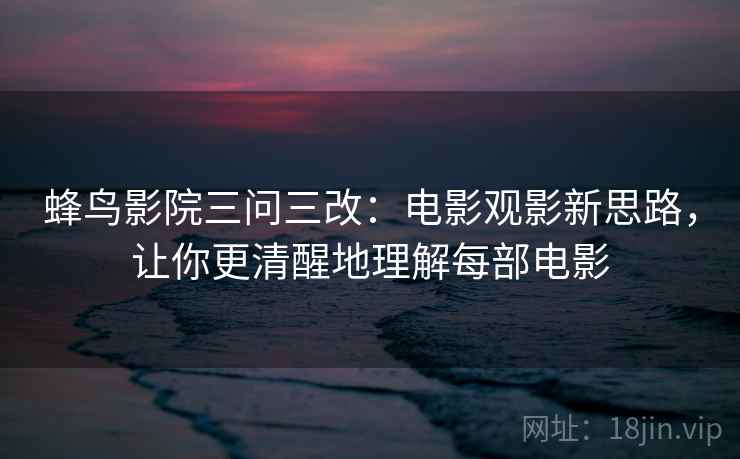 蜂鸟影院三问三改:电影观影新思路,让你更清醒地理解每部电影