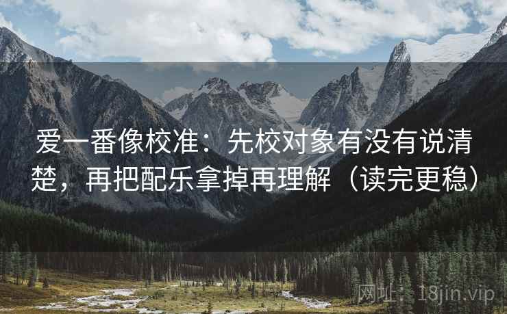 爱一番像校准：先校对象有没有说清楚，再把配乐拿掉再理解（读完更稳）