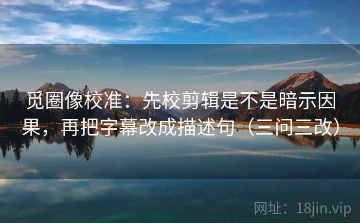 觅圈像校准:先校剪辑是不是暗示因果,再把字幕改成描述句(三问三改)