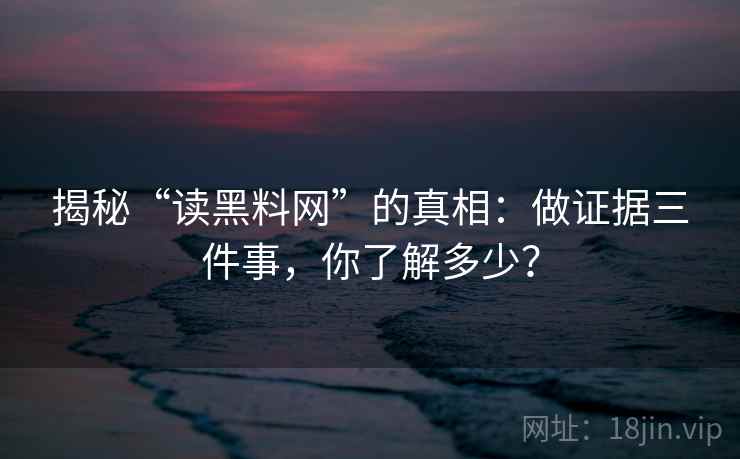 揭秘“读黑料网”的真相：做证据三件事，你了解多少？