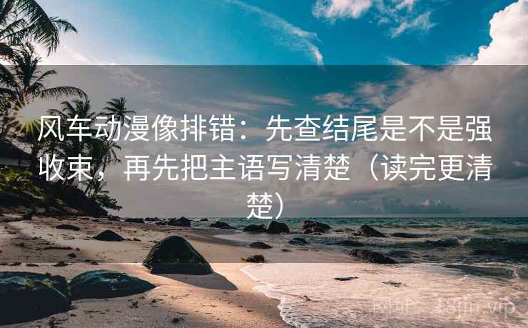 风车动漫像排错:先查结尾是不是强收束,再先把主语写清楚(读完更清楚)