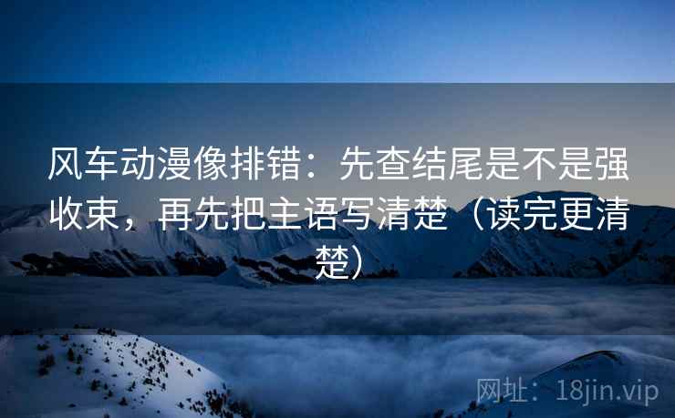 风车动漫像排错：先查结尾是不是强收束，再先把主语写清楚（读完更清楚）