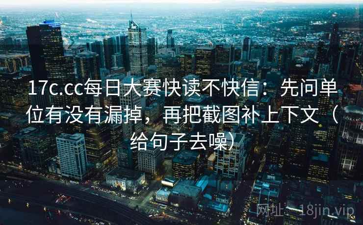 17c.cc每日大赛快读不快信：先问单位有没有漏掉，再把截图补上下文（给句子去噪）