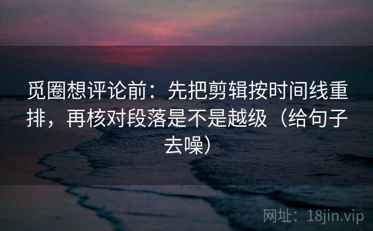 觅圈想评论前:先把剪辑按时间线重排,再核对段落是不是越级(给句子去噪)