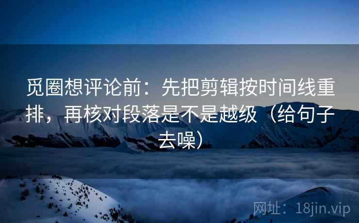 觅圈想评论前：先把剪辑按时间线重排，再核对段落是不是越级（给句子去噪）