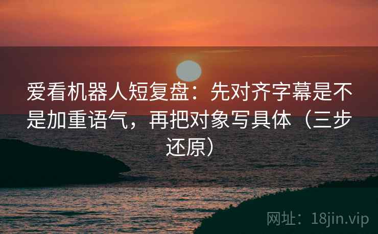 爱看机器人短复盘：先对齐字幕是不是加重语气，再把对象写具体（三步还原）