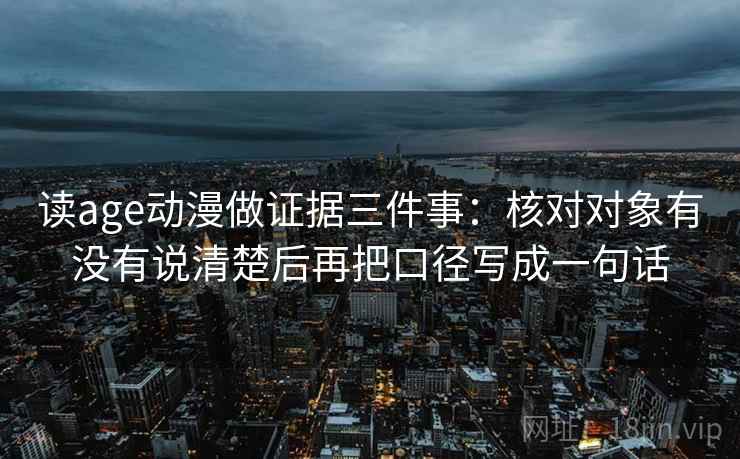 读age动漫做证据三件事:核对对象有没有说清楚后再把口径写成一句话