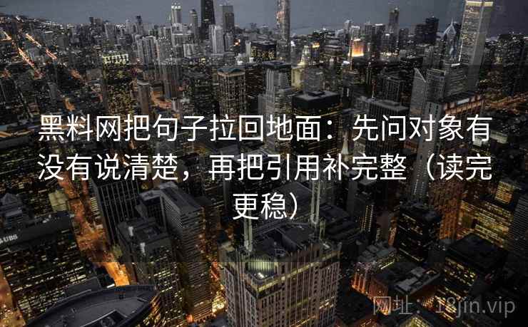 黑料网把句子拉回地面:先问对象有没有说清楚,再把引用补完整(读完更稳)