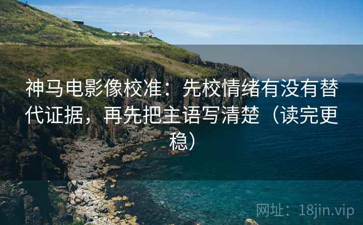 神马电影像校准:先校情绪有没有替代证据,再先把主语写清楚(读完更稳)