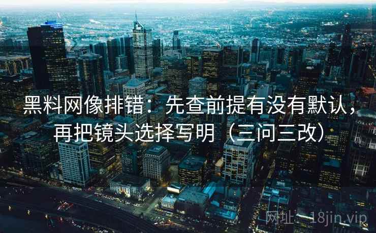 黑料网像排错:先查前提有没有默认,再把镜头选择写明(三问三改)