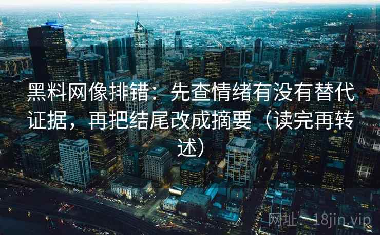 黑料网像排错:先查情绪有没有替代证据,再把结尾改成摘要(读完再转述)