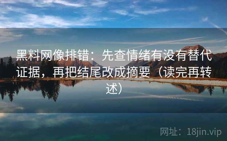 黑料网像排错:先查情绪有没有替代证据,再把结尾改成摘要(读完再转述)