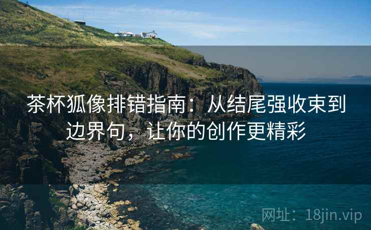 茶杯狐像排错指南:从结尾强收束到边界句,让你的创作更精彩