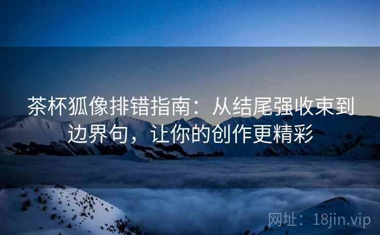 茶杯狐像排错指南：从结尾强收束到边界句，让你的创作更精彩
