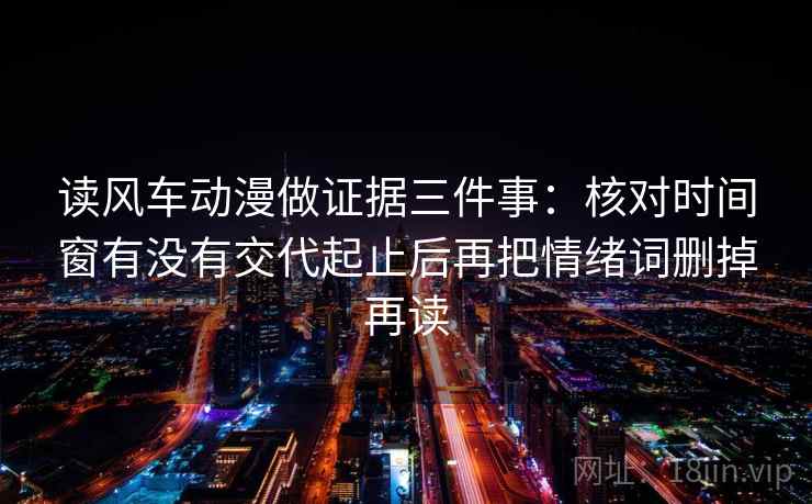 读风车动漫做证据三件事：核对时间窗有没有交代起止后再把情绪词删掉再读