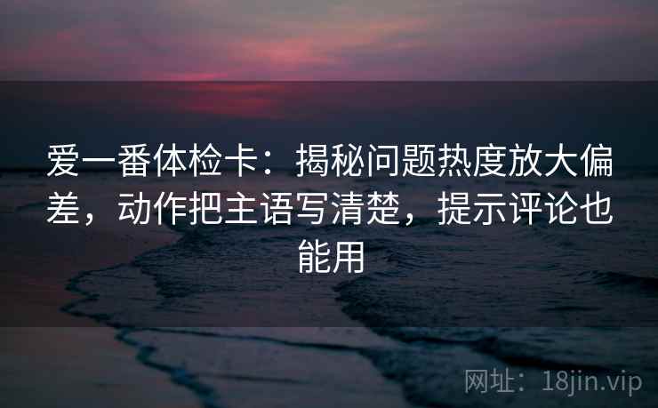 爱一番体检卡：揭秘问题热度放大偏差，动作把主语写清楚，提示评论也能用