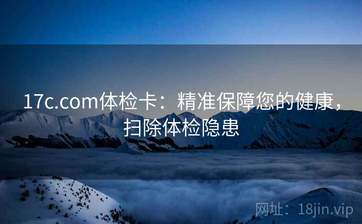 17c.com体检卡:精准保障您的健康,扫除体检隐患