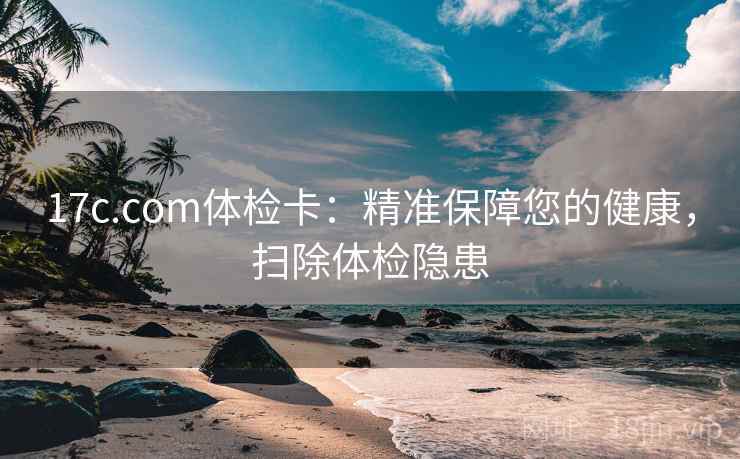 17c.com体检卡：精准保障您的健康，扫除体检隐患
