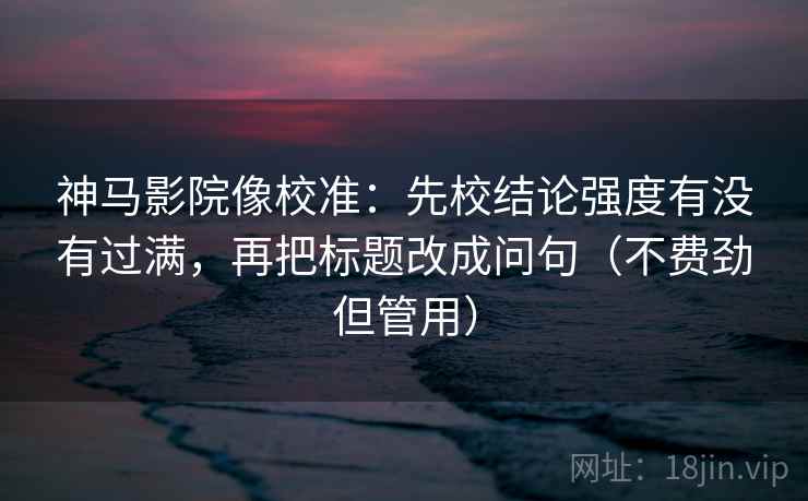 神马影院像校准：先校结论强度有没有过满，再把标题改成问句（不费劲但管用）