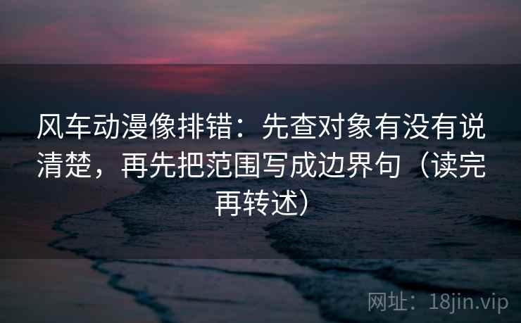风车动漫像排错:先查对象有没有说清楚,再先把范围写成边界句(读完再转述)