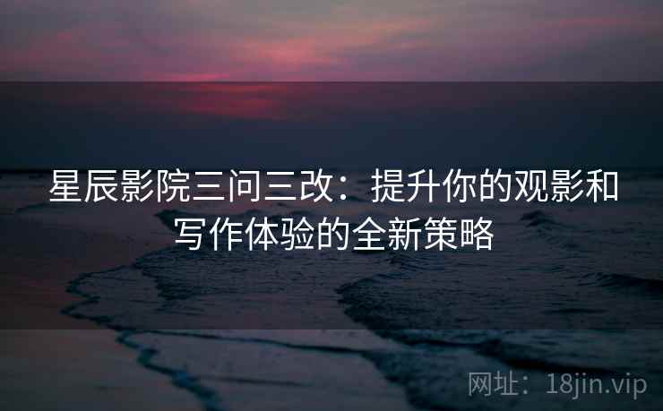 星辰影院三问三改:提升你的观影和写作体验的全新策略
