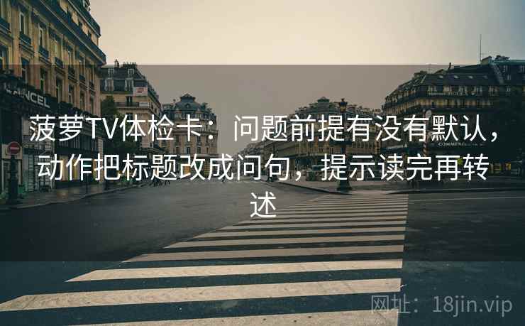菠萝TV体检卡：问题前提有没有默认，动作把标题改成问句，提示读完再转述