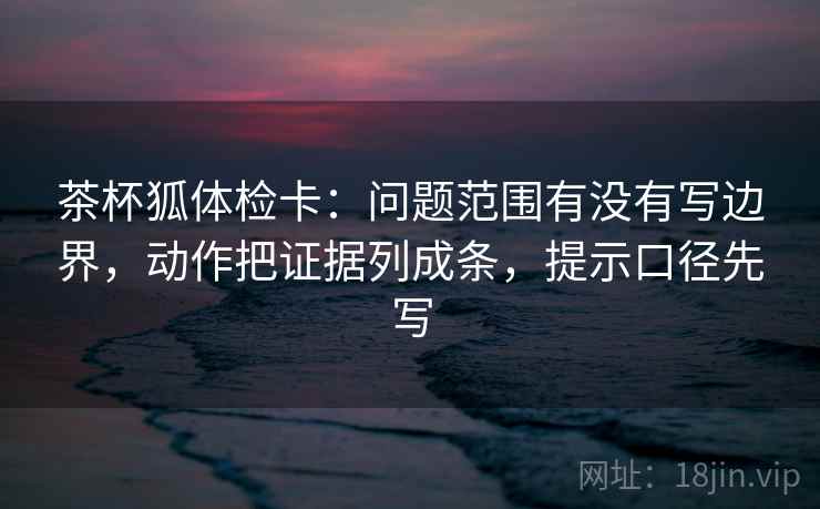 茶杯狐体检卡：问题范围有没有写边界，动作把证据列成条，提示口径先写