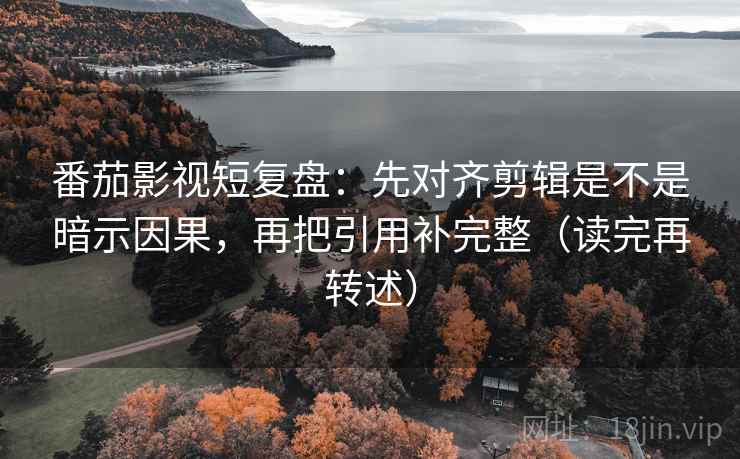 番茄影视短复盘：先对齐剪辑是不是暗示因果，再把引用补完整（读完再转述）