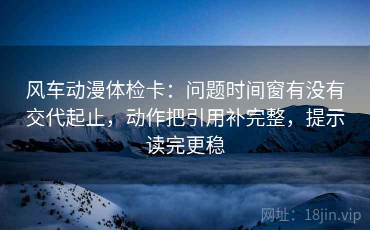 风车动漫体检卡：问题时间窗有没有交代起止，动作把引用补完整，提示读完更稳
