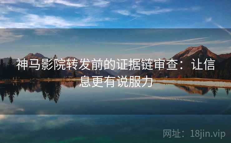 神马影院转发前的证据链审查：让信息更有说服力