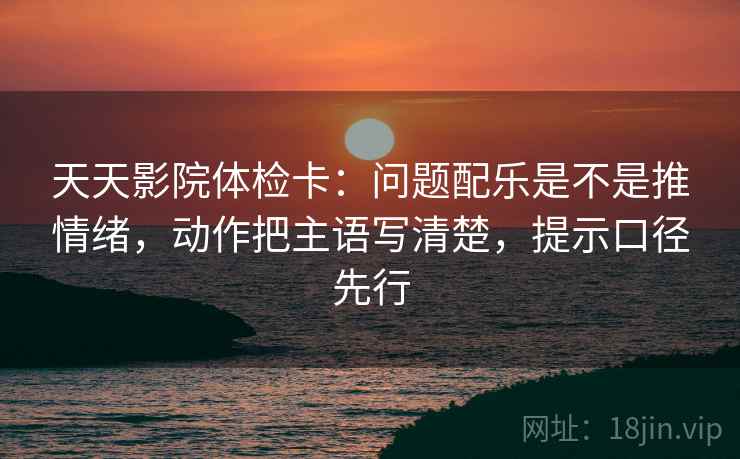 天天影院体检卡：问题配乐是不是推情绪，动作把主语写清楚，提示口径先行