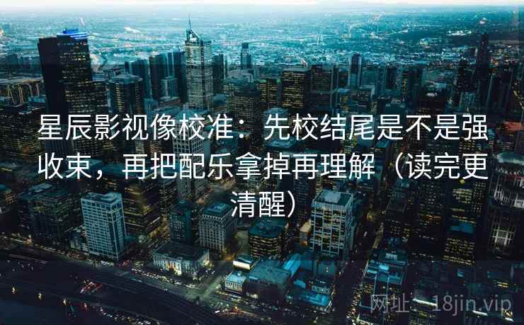 星辰影视像校准：先校结尾是不是强收束，再把配乐拿掉再理解（读完更清醒）