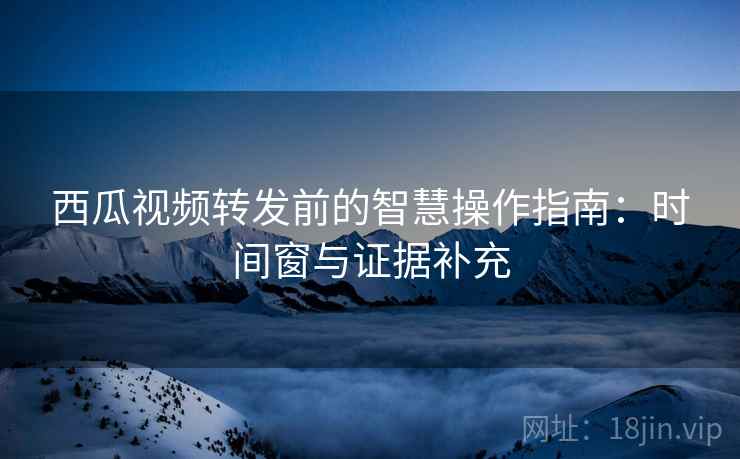 西瓜视频转发前的智慧操作指南：时间窗与证据补充