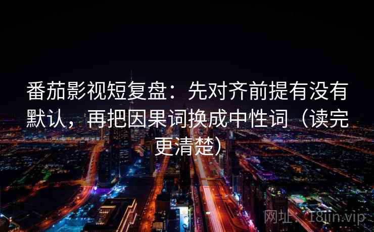 番茄影视短复盘：先对齐前提有没有默认，再把因果词换成中性词（读完更清楚）