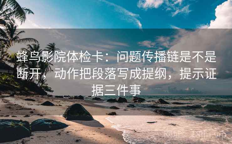 蜂鸟影院体检卡：问题传播链是不是断开，动作把段落写成提纲，提示证据三件事