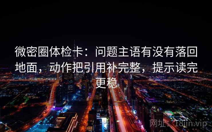微密圈体检卡：问题主语有没有落回地面，动作把引用补完整，提示读完更稳