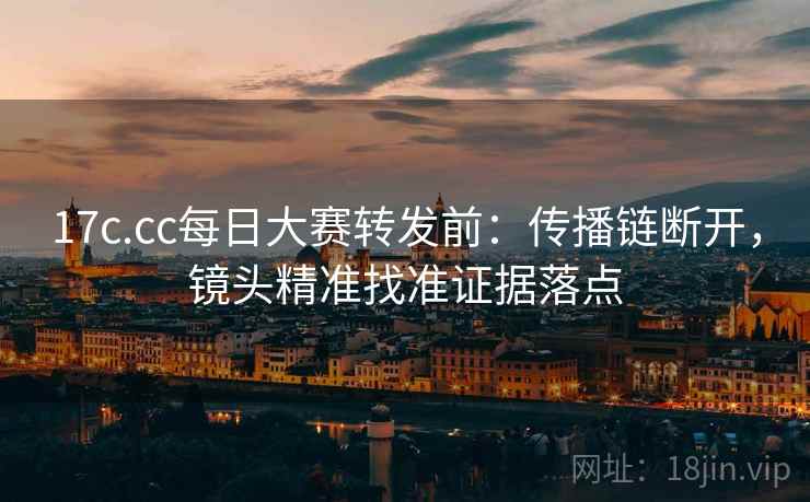 17c.cc每日大赛转发前：传播链断开，镜头精准找准证据落点