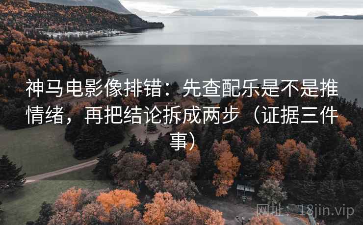 神马电影像排错：先查配乐是不是推情绪，再把结论拆成两步（证据三件事）