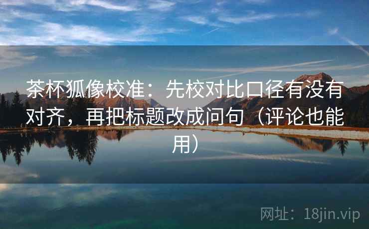 茶杯狐像校准：先校对比口径有没有对齐，再把标题改成问句（评论也能用）