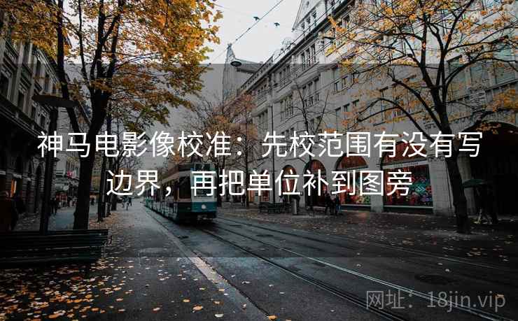 神马电影像校准：先校范围有没有写边界，再把单位补到图旁