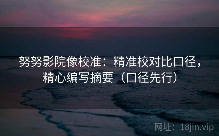 努努影院像校准：精准校对比口径，精心编写摘要（口径先行）