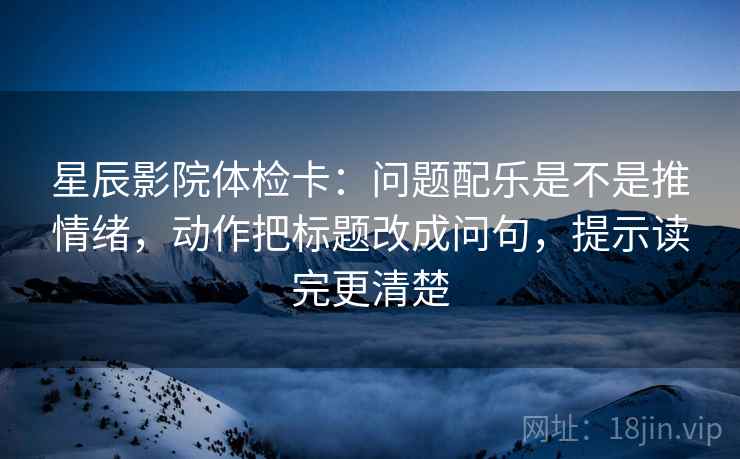 星辰影院体检卡：问题配乐是不是推情绪，动作把标题改成问句，提示读完更清楚