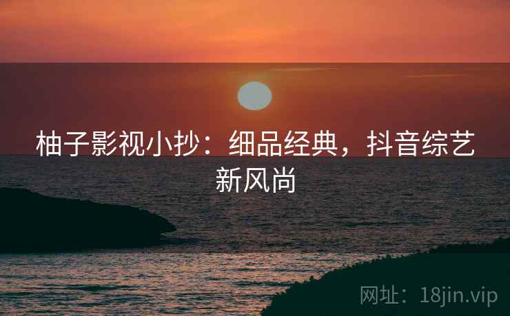 柚子影视小抄：细品经典，抖音综艺新风尚