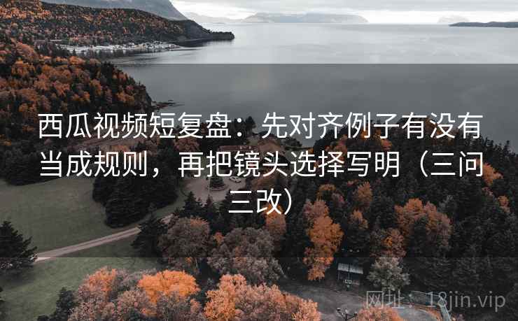 西瓜视频短复盘：先对齐例子有没有当成规则，再把镜头选择写明（三问三改）