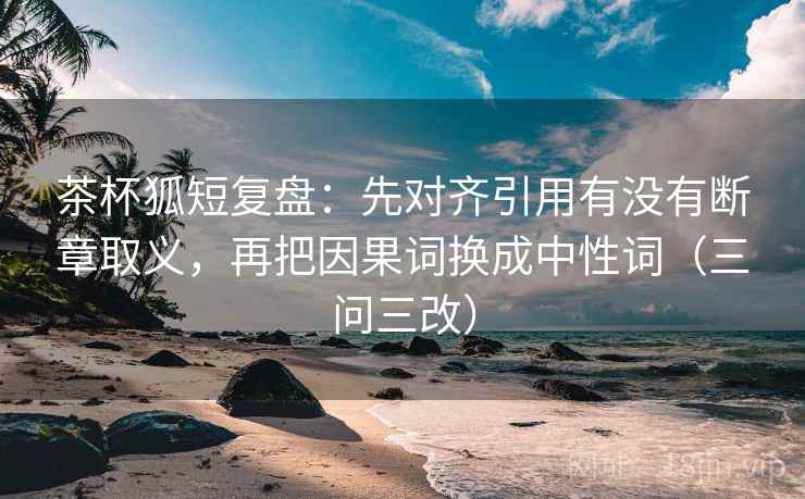 茶杯狐短复盘：先对齐引用有没有断章取义，再把因果词换成中性词（三问三改）