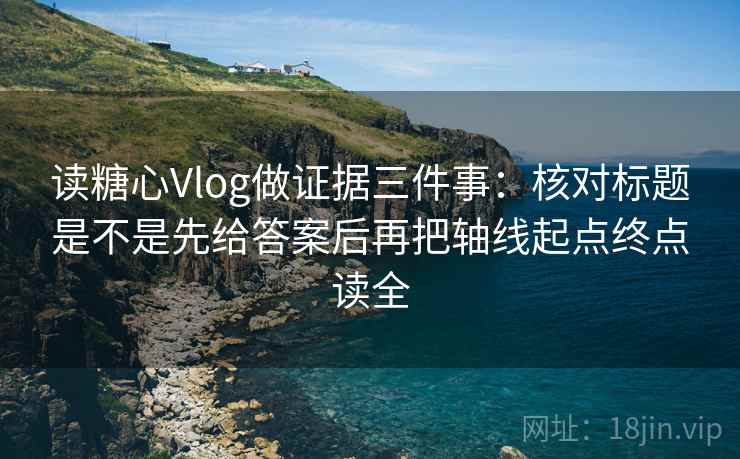 读糖心Vlog做证据三件事：核对标题是不是先给答案后再把轴线起点终点读全