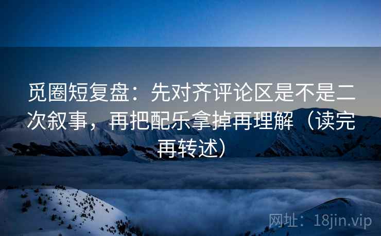 觅圈短复盘：先对齐评论区是不是二次叙事，再把配乐拿掉再理解（读完再转述）