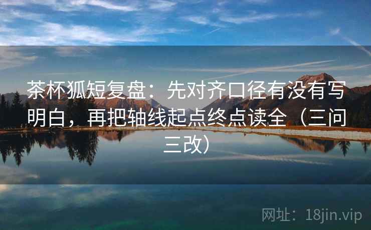茶杯狐短复盘：先对齐口径有没有写明白，再把轴线起点终点读全（三问三改）